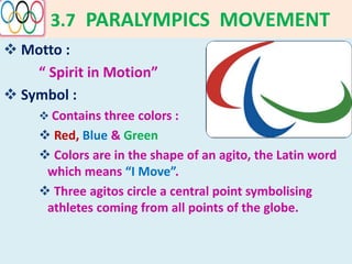 3.7 PARALYMPICS MOVEMENT
 Motto :
“ Spirit in Motion”
 Symbol :
 Contains three colors :
 Red, Blue & Green
 Colors are in the shape of an agito, the Latin word
which means “I Move”.
 Three agitos circle a central point symbolising
athletes coming from all points of the globe.
 