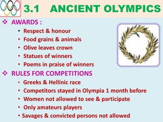 3.1 ANCIENT OLYMPICS
 AWARDS :
• Respect & honour
• Food grains & animals
• Olive leaves crown
• Statues of winners
• Poems in praise of winners
 RULES FOR COMPETITIONS
• Greeks & Hellinic race
• Competitors stayed in Olympia 1 month before
• Women not allowed to see & participate
• Only amateurs players
• Savages & convicted persons not allowed
 
