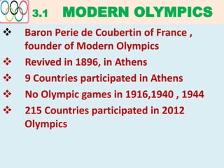 3.1 MODERN OLYMPICS
 Baron Perie de Coubertin of France ,
founder of Modern Olympics
 Revived in 1896, in Athens
 9 Countries participated in Athens
 No Olympic games in 1916,1940 , 1944
 215 Countries participated in 2012
Olympics
 