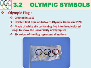 3.2 OLYMPIC SYMBOLS
 Olympic Flag :
 Created in 1913
 Hoisted first time at Antwerp Olympic Games in 1920
 Made of white silk containing five interlaced colored
rings to show the universality of Olympism
 Six colors of the flag represent all nations
 