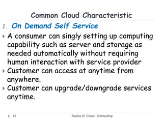Common Cloud Characteristic
1. On Demand Self Service
 A consumer can singly setting up computing
capability such as server and storage as
needed automatically without requiring
human interaction with service provider
 Customer can access at anytime from
anywhere.
 Customer can upgrade/downgrade services
anytime.
Basics of Cloud Computing
12
 