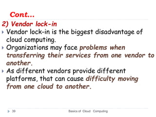 Cont…
2) Vendor lock-in
 Vendor lock-in is the biggest disadvantage of
cloud computing.
 Organizations may face problems when
transferring their services from one vendor to
another.
 As different vendors provide different
platforms, that can cause difficulty moving
from one cloud to another.
Basics of Cloud Computing
39
 