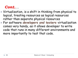 Cont.…
 Virtualization, is a shift in thinking from physical to
logical, treating resources as logical resources
rather than separate physical resources
 For software developers and testers virtualization
comes very handy, as it allows developer to write
code that runs in many different environments and
more importantly to test that code.
Basics of Cloud Computing
50
 