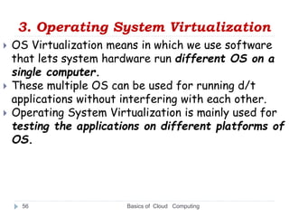 3. Operating System Virtualization
Basics of Cloud Computing
56
 OS Virtualization means in which we use software
that lets system hardware run different OS on a
single computer.
 These multiple OS can be used for running d/t
applications without interfering with each other.
 Operating System Virtualization is mainly used for
testing the applications on different platforms of
OS.
 