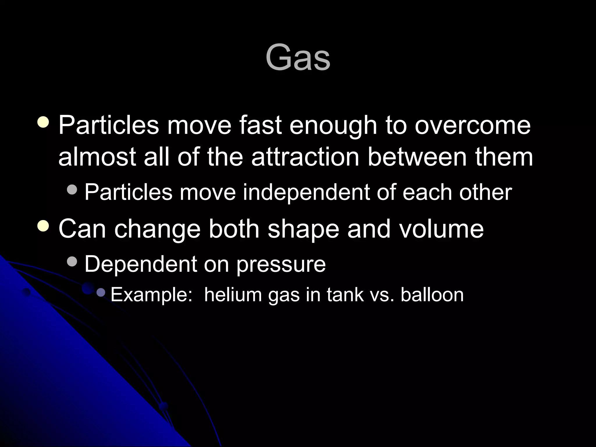GasGas
 Particles move fast enough to overcomeParticles move fast enough to overcome
almost all of the attraction between themalmost all of the attraction between them
Particles move independent of each otherParticles move independent of each other
 Can change both shape and volumeCan change both shape and volume
Dependent on pressureDependent on pressure
Example: helium gas in tank vs. balloonExample: helium gas in tank vs. balloon
 