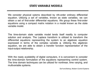 STATE VARIABLE MODELS
We consider physical sytems described by nth-order ordinary differential
equation. Utilizing a set of variables, known as state variables, we can
obtain a set of first-order differential equations. We group these first-order
equations using a compact matrix notation in a model known as the state
variable model.
The time-domain state variable model lends itself readily to computer
solution and analysis. The Laplace transform is utilized to transform the
differential equations representing the system to an algebraic equation
expressed in terms of the complex variable s. Utilizing this algebraic
equation, we are able to obtain a transfer function representation of the
input-output relationship.
With the ready availability of digital computers, it is convenient to consider
the time-domain formulation of the equations representing control system.
The time domain techniques can be utilized for nonlinear, time varying, and
multivariable systems.
Dorf and Bishop, Modern Control Systems
 