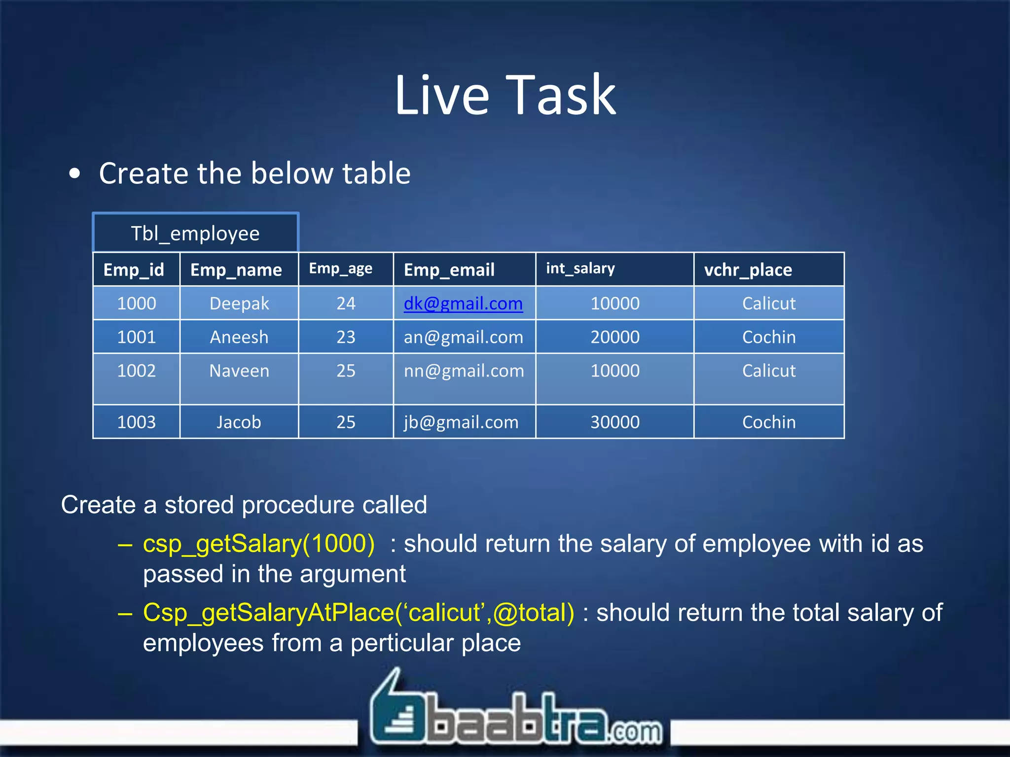 • Create the below table
Create a stored procedure called
– csp_getSalary(1000) : should return the salary of employee with id as
passed in the argument
– Csp_getSalaryAtPlace(‘calicut’,@total) : should return the total salary of
employees from a perticular place
Live Task
Tbl_employee
Emp_id Emp_name Emp_age Emp_email int_salary vchr_place
1000 Deepak 24 dk@gmail.com 10000 Calicut
1001 Aneesh 23 an@gmail.com 20000 Cochin
1002 Naveen 25 nn@gmail.com 10000 Calicut
1003 Jacob 25 jb@gmail.com 30000 Cochin
 