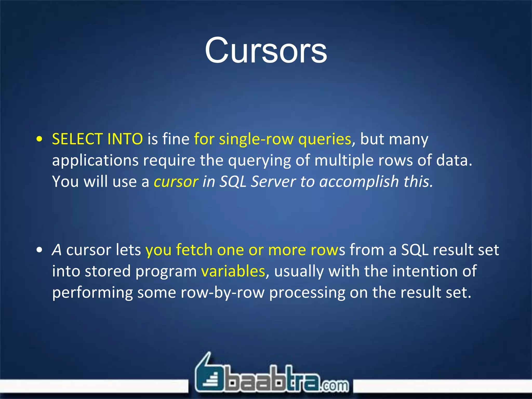Cursors
• SELECT INTO is fine for single-row queries, but many
applications require the querying of multiple rows of data.
You will use a cursor in SQL Server to accomplish this.
• A cursor lets you fetch one or more rows from a SQL result set
into stored program variables, usually with the intention of
performing some row-by-row processing on the result set.
 