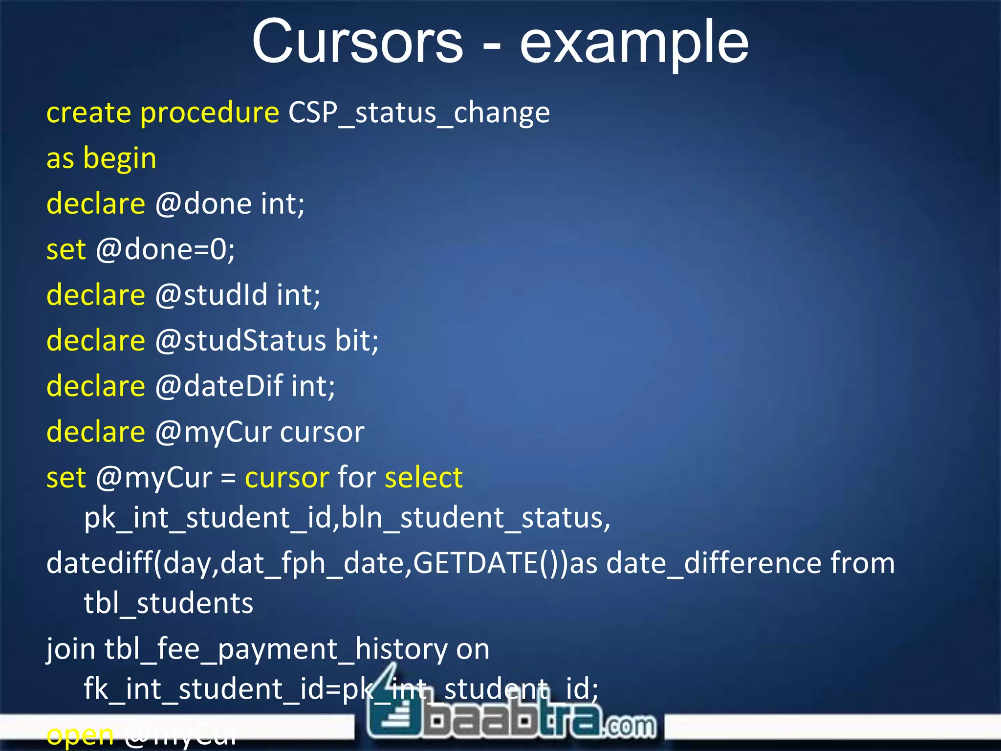 Cursors - example
create procedure CSP_status_change
as begin
declare @done int;
set @done=0;
declare @studId int;
declare @studStatus bit;
declare @dateDif int;
declare @myCur cursor
set @myCur = cursor for select
pk_int_student_id,bln_student_status,
datediff(day,dat_fph_date,GETDATE())as date_difference from
tbl_students
join tbl_fee_payment_history on
fk_int_student_id=pk_int_student_id;
open @myCur
 