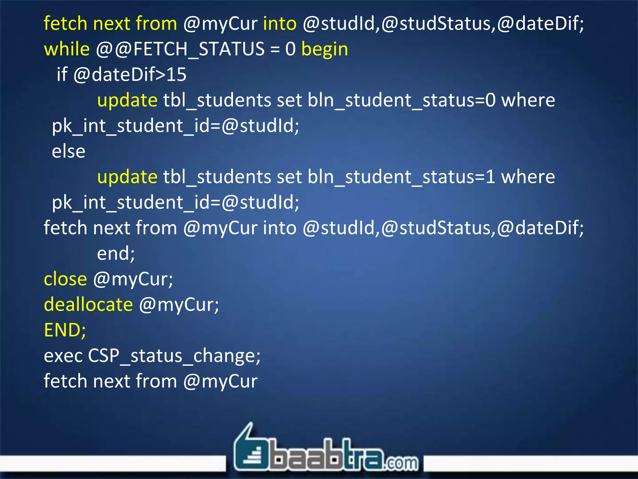 fetch next from @myCur into @studId,@studStatus,@dateDif;
while @@FETCH_STATUS = 0 begin
if @dateDif>15
update tbl_students set bln_student_status=0 where
pk_int_student_id=@studId;
else
update tbl_students set bln_student_status=1 where
pk_int_student_id=@studId;
fetch next from @myCur into @studId,@studStatus,@dateDif;
end;
close @myCur;
deallocate @myCur;
END;
exec CSP_status_change;
fetch next from @myCur
 