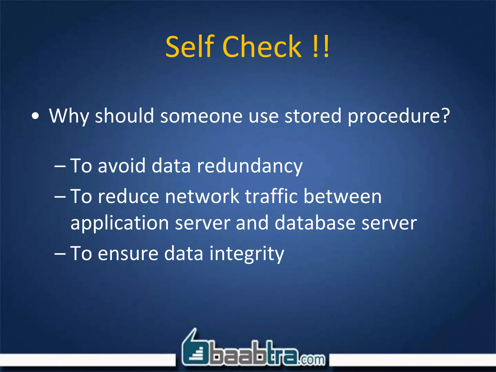 • Why should someone use stored procedure?
– To avoid data redundancy
– To reduce network traffic between
application server and database server
– To ensure data integrity
Self Check !!
 