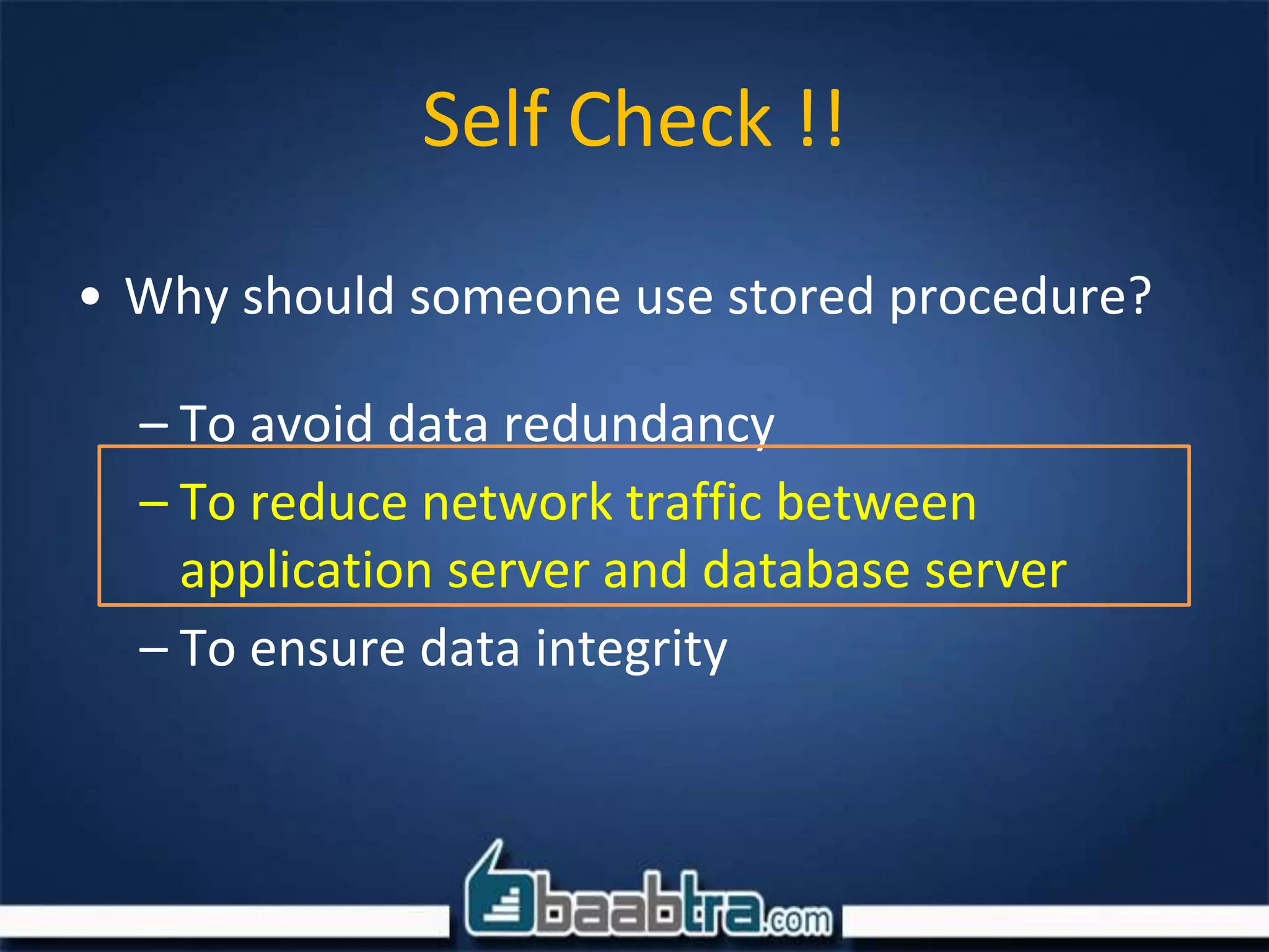 • Why should someone use stored procedure?
– To avoid data redundancy
– To reduce network traffic between
application server and database server
– To ensure data integrity
Self Check !!
 