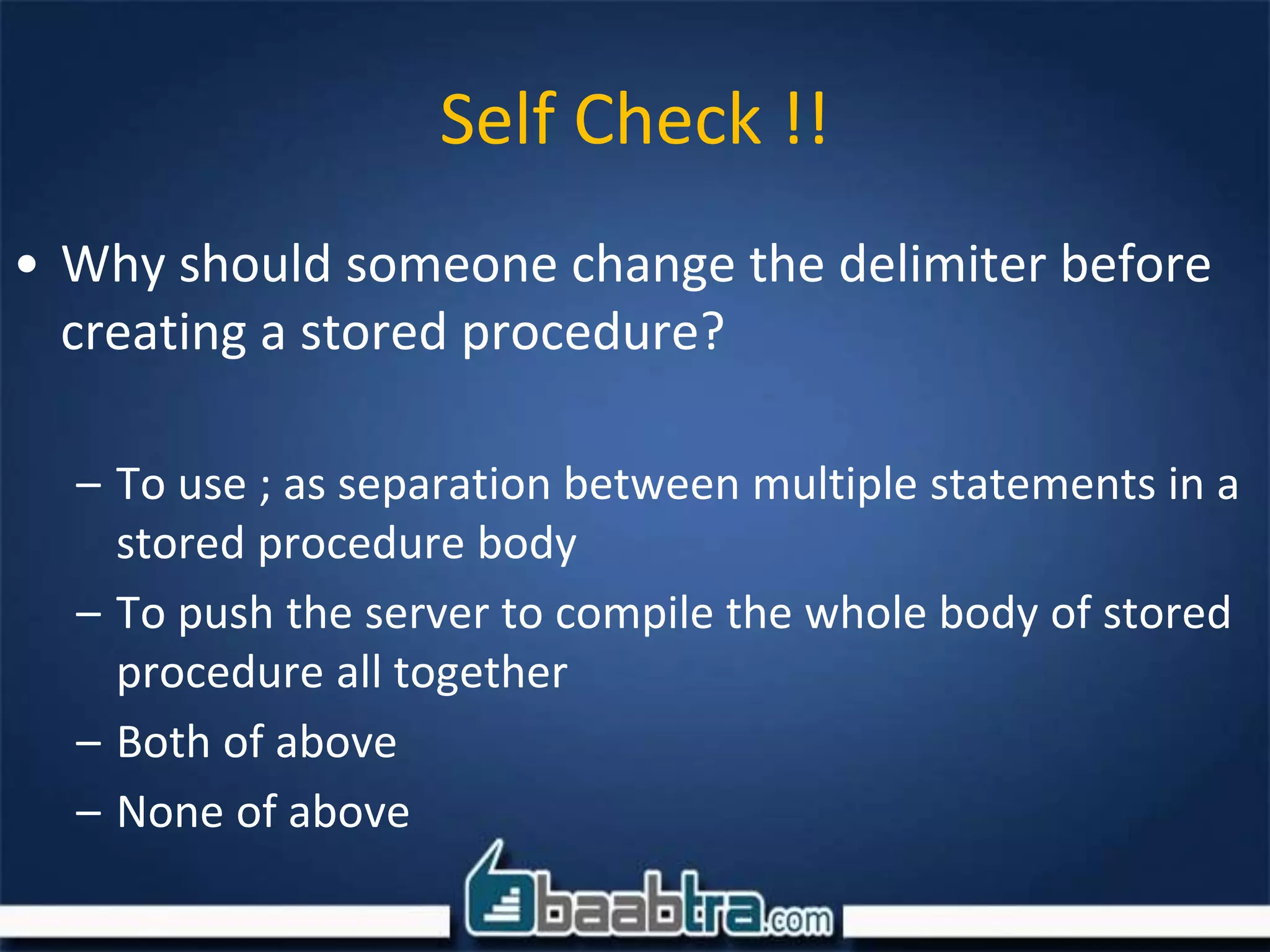Self Check !!
• Why should someone change the delimiter before
creating a stored procedure?
– To use ; as separation between multiple statements in a
stored procedure body
– To push the server to compile the whole body of stored
procedure all together
– Both of above
– None of above
 