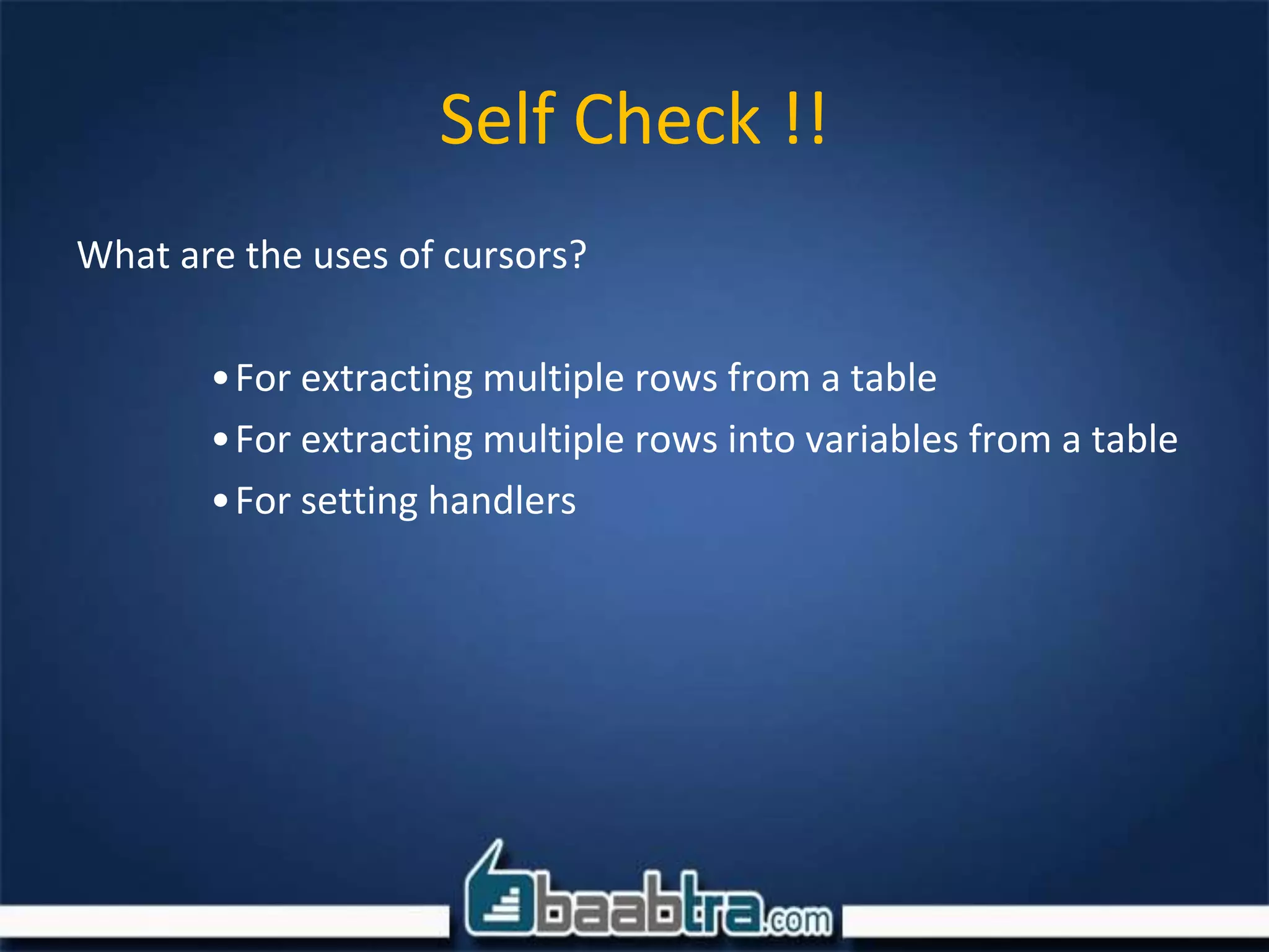 Self Check !!
What are the uses of cursors?
•For extracting multiple rows from a table
•For extracting multiple rows into variables from a table
•For setting handlers
 