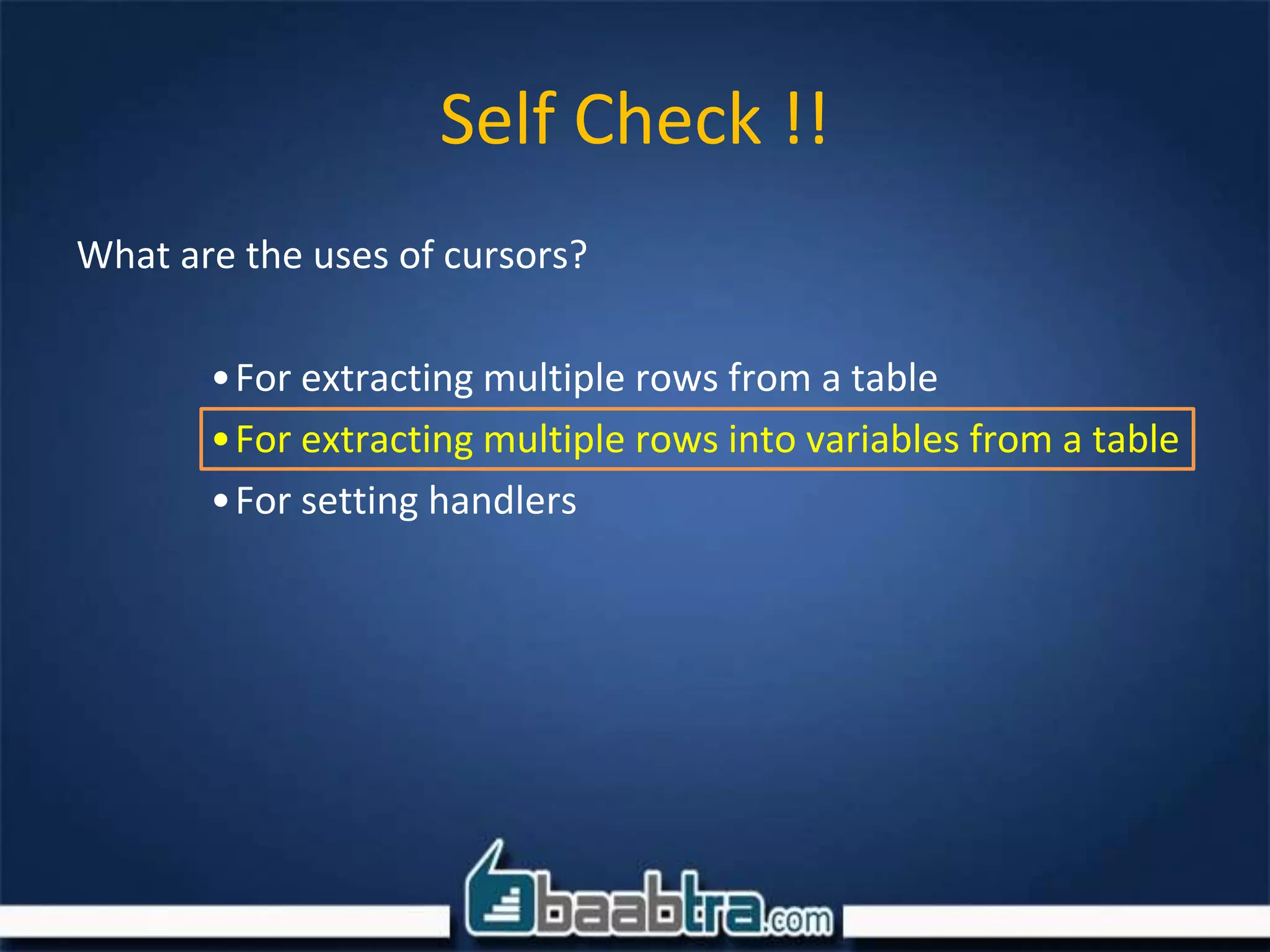 Self Check !!
What are the uses of cursors?
•For extracting multiple rows from a table
•For extracting multiple rows into variables from a table
•For setting handlers
 