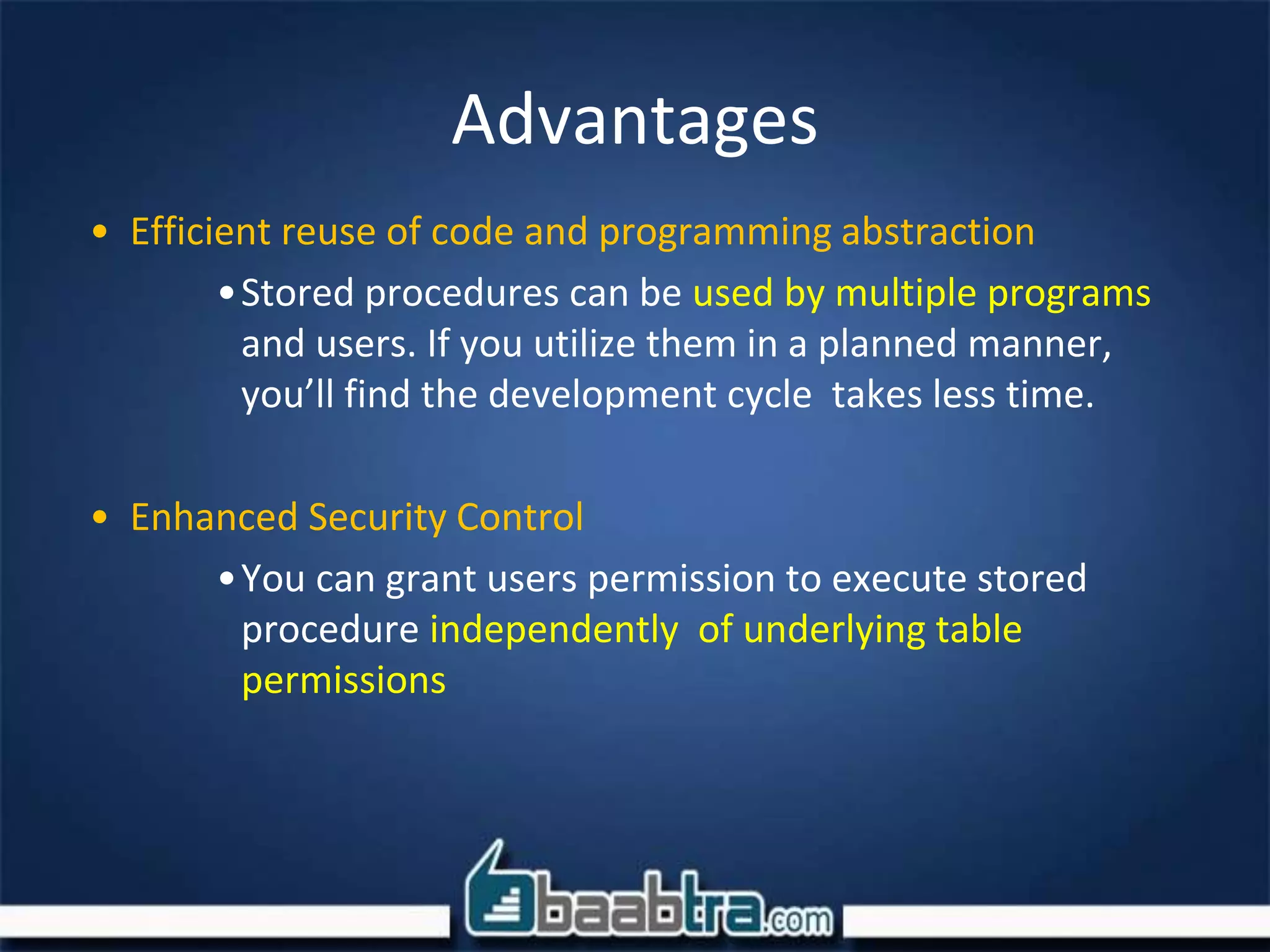 Advantages
• Efficient reuse of code and programming abstraction
•Stored procedures can be used by multiple programs
and users. If you utilize them in a planned manner,
you’ll find the development cycle takes less time.
• Enhanced Security Control
•You can grant users permission to execute stored
procedure independently of underlying table
permissions
 