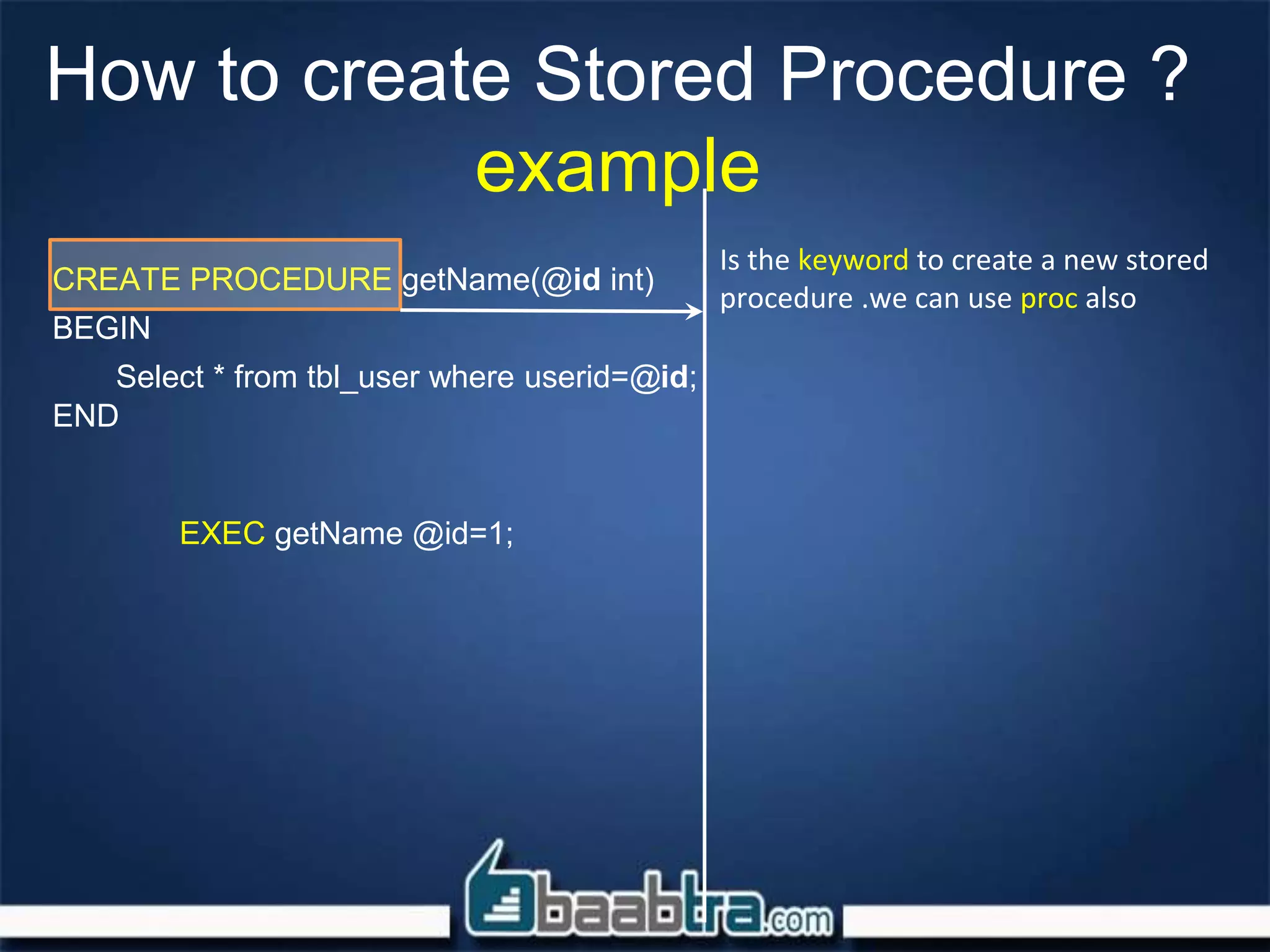 How to create Stored Procedure ?
example
CREATE PROCEDURE getName(@id int)
BEGIN
Select * from tbl_user where userid=@id;
END
EXEC getName @id=1;
Is the keyword to create a new stored
procedure .we can use proc also
 