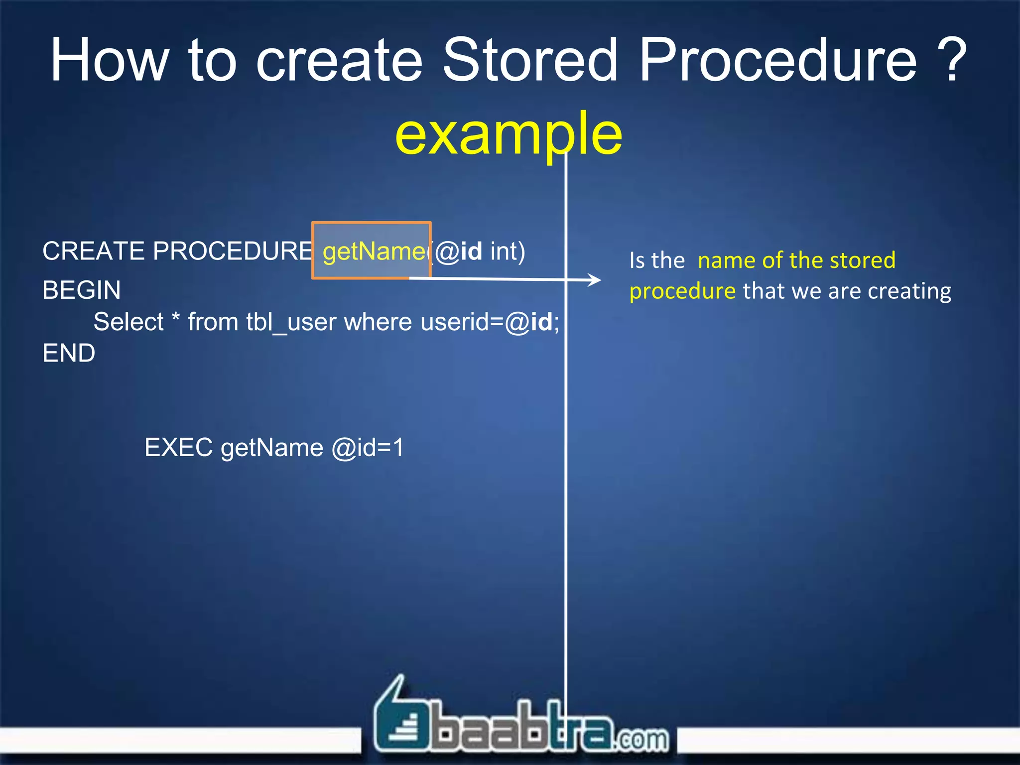How to create Stored Procedure ?
example
CREATE PROCEDURE getName(@id int)
BEGIN
Select * from tbl_user where userid=@id;
END
EXEC getName @id=1
Is the name of the stored
procedure that we are creating
 