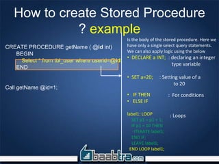 How to create Stored Procedure
? example
CREATE PROCEDURE getName ( @id int)
BEGIN
Select * from tbl_user where userid=@id;
END
Call getName @id=1;
Is the body of the stored procedure. Here we
have only a single select query statements.
We can also apply logic using the below
• DECLARE a INT; : declaring an integer
type variable
• SET a=20; : Setting value of a
to 20
• IF THEN
• ELSE IF
label1: LOOP
SET p1 = p1 + 1;
IF p1 < 10 THEN
ITERATE label1;
END IF;
LEAVE label1;
END LOOP label1;
: For conditions
: Loops
 