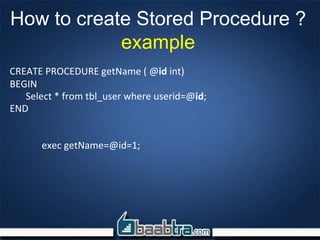 How to create Stored Procedure ?
example
CREATE PROCEDURE getName ( @id int)
BEGIN
Select * from tbl_user where userid=@id;
END
exec getName=@id=1;
 