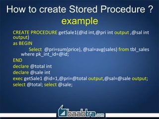 How to create Stored Procedure ?
example
CREATE PROCEDURE getSale1(@id int,@pri int output ,@sal int
output)
as BEGIN
Select @pri=sum(price), @sal=avg(sales) from tbl_sales
where pk_int_id=@id;
END
declare @total int
declare @sale int
exec getSale1 @id=1,@pri=@total output,@sal=@sale output;
select @total; select @sale;
 