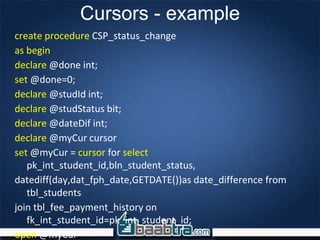 Cursors - example
create procedure CSP_status_change
as begin
declare @done int;
set @done=0;
declare @studId int;
declare @studStatus bit;
declare @dateDif int;
declare @myCur cursor
set @myCur = cursor for select
pk_int_student_id,bln_student_status,
datediff(day,dat_fph_date,GETDATE())as date_difference from
tbl_students
join tbl_fee_payment_history on
fk_int_student_id=pk_int_student_id;
open @myCur
 