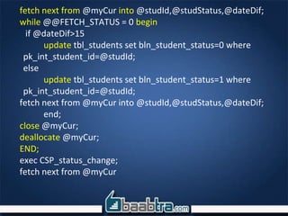 fetch next from @myCur into @studId,@studStatus,@dateDif;
while @@FETCH_STATUS = 0 begin
if @dateDif>15
update tbl_students set bln_student_status=0 where
pk_int_student_id=@studId;
else
update tbl_students set bln_student_status=1 where
pk_int_student_id=@studId;
fetch next from @myCur into @studId,@studStatus,@dateDif;
end;
close @myCur;
deallocate @myCur;
END;
exec CSP_status_change;
fetch next from @myCur
 