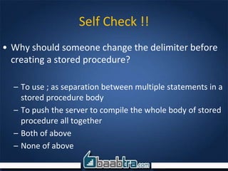 Self Check !!
• Why should someone change the delimiter before
creating a stored procedure?
– To use ; as separation between multiple statements in a
stored procedure body
– To push the server to compile the whole body of stored
procedure all together
– Both of above
– None of above
 