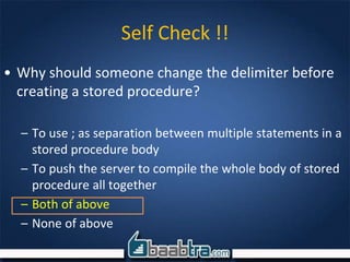 Self Check !!
• Why should someone change the delimiter before
creating a stored procedure?
– To use ; as separation between multiple statements in a
stored procedure body
– To push the server to compile the whole body of stored
procedure all together
– Both of above
– None of above
 