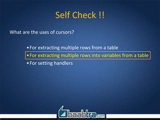 Self Check !!
What are the uses of cursors?
•For extracting multiple rows from a table
•For extracting multiple rows into variables from a table
•For setting handlers
 