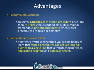 Advantages
• Precompiled Execution
•sqlserver compiles each stored procedure once and
then re utilizes the execution plan. This result in
tremendous performance boosts when stored
procedures are called repeatedly
• Reduced client server traffic
•If network traffic is concerned you will be happy to
learn that stored procedures can reduce long sql
queries to a single line that is transmitted between
application program and database server.
 