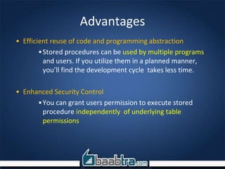 Advantages
• Efficient reuse of code and programming abstraction
•Stored procedures can be used by multiple programs
and users. If you utilize them in a planned manner,
you’ll find the development cycle takes less time.
• Enhanced Security Control
•You can grant users permission to execute stored
procedure independently of underlying table
permissions
 