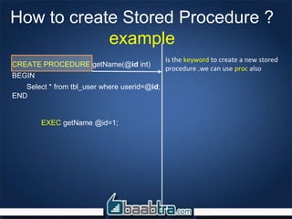How to create Stored Procedure ?
example
CREATE PROCEDURE getName(@id int)
BEGIN
Select * from tbl_user where userid=@id;
END
EXEC getName @id=1;
Is the keyword to create a new stored
procedure .we can use proc also
 