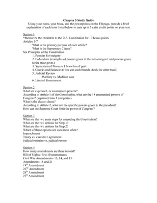 Chapter 3 Study Guide
   Using your notes, your book, and the powerpoints on the FB page, provide a brief
  explanation of each term listed below to earn up to 5 extra credit points on your test.

Section 1
*Memorize the Preamble to the U.S. Constitution for 10 bonus points
Articles 1-7
        What is the primary purpose of each article?
        What is the Supremacy Clause?
Six Principles of the Constitution
        1. Popular Sovereignty
        2. Federalism (examples of powers given to the national govt. and powers given
        to the state govts.)
        3. Separation of Powers- 3 branches of govt.
        4. Checks and Balances (How can each branch check the other two?)
        5. Judicial Review
                Marbury vs. Madison case
        6. Limited Government

Section 2
What are expressed, or enumerated powers?
According to Article 1 of the Constitution, what are the 18 enumerated powers of
Congress? (separated into 3 categories)
What is the elastic clause?
According to Article 2, what are the specific powers given to the president?
How can the Supreme Court limit the power of Congress?

Section 3
What are the two main steps for amending the Constitution?
What are the two options for Step 1?
What are the two options for Step 2?
Which of these options are used most often?
Impeachment
Treaty vs. executive agreement
Judicial restraint vs. judicial review

Section 4
How many amendments are there in total?
Bill of Rights- first 10 amendments
Civil War Amendments- 13, 14, and 15
Amendments 18 and 21
19th Amendment
22nd Amendment
26th Amendment
27th Amendment
 