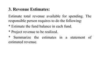 3. Revenue Estimates:
Estimate total revenue available for spending. The
responsible person requires to do the following:
* Estimate the fund balance in each fund.
* Project revenue to be realized.
* Summarize the estimates in a statement of
estimated revenue.
 