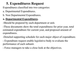 5. Expenditures Request
Expenditures classified into two categories:
a. Departmental Expenditures.
b. Non Departmental Expenditures.
a. Departmental Expenditures.
-Should be prepared by each department or unit.
-These documents show the total expenditures for prior year, total
estimated expenditure for current year, and proposed amount of
expenditures.
-Detailed supporting schedule for each major object of expenditure.
- Expenditure request enable legislative body to evaluate the
performance of each subunit.
- Force managers to take a close look at the objectives.
 