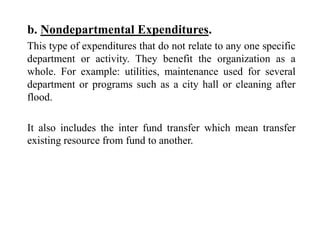 b. Nondepartmental Expenditures.
This type of expenditures that do not relate to any one specific
department or activity. They benefit the organization as a
whole. For example: utilities, maintenance used for several
department or programs such as a city hall or cleaning after
flood.
It also includes the inter fund transfer which mean transfer
existing resource from fund to another.
 
