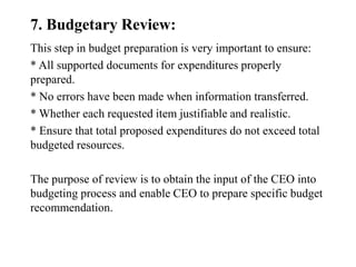 7. Budgetary Review:
This step in budget preparation is very important to ensure:
* All supported documents for expenditures properly
prepared.
* No errors have been made when information transferred.
* Whether each requested item justifiable and realistic.
* Ensure that total proposed expenditures do not exceed total
budgeted resources.
The purpose of review is to obtain the input of the CEO into
budgeting process and enable CEO to prepare specific budget
recommendation.
 