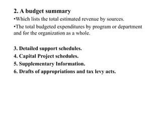 2. A budget summary
•Which lists the total estimated revenue by sources.
•The total budgeted expenditures by program or department
and for the organization as a whole.
3. Detailed support schedules.
4. Capital Project schedules.
5. Supplementary Information.
6. Drafts of appropriations and tax levy acts.
 