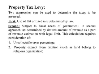 Property Tax Levy:
Two approaches can be used to determine the taxes to be
assessed:
First: Use of flat or fixed rate determined by law.
Second: Subject to fiscal needs of government. In second
approach tax determined by desired amount of revenue as a part
of revenue estimation with legal limit. This calculation requires
consideration of:
1. Uncollectable taxes percentage.
2. Property exempt from taxation (such as land belong to
religious organization)
 