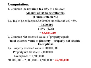 Computation:
1. Compute the required tax levy as a follows:
Amount of tax to be collected /
(1-uncollectable %)
Ex. Tax to be collected $3,500,000 uncollectable% =5%
3,500,000
1-5% (0.95)
= $3,684,210
2. Compute Net assessed value of property equal:
Total assessed value of property – property not taxable –
Exemptions.
Ex. Property assessed value = 50,000,000.
Property not taxable = 2,000,000
Exemptions = 1,500,000.
50,000,000 – 2,000,000 – 1,500,000 = 46,500,000
 