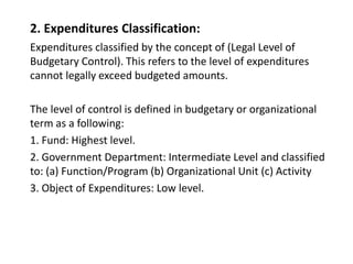 2. Expenditures Classification:
Expenditures classified by the concept of (Legal Level of
Budgetary Control). This refers to the level of expenditures
cannot legally exceed budgeted amounts.
The level of control is defined in budgetary or organizational
term as a following:
1. Fund: Highest level.
2. Government Department: Intermediate Level and classified
to: (a) Function/Program (b) Organizational Unit (c) Activity
3. Object of Expenditures: Low level.
 