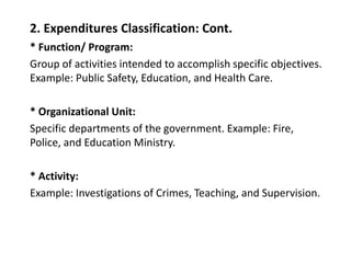 2. Expenditures Classification: Cont.
* Function/ Program:
Group of activities intended to accomplish specific objectives.
Example: Public Safety, Education, and Health Care.
* Organizational Unit:
Specific departments of the government. Example: Fire,
Police, and Education Ministry.
* Activity:
Example: Investigations of Crimes, Teaching, and Supervision.
 