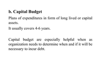 b. Capital Budget
Plans of expenditures in form of long lived or capital
assets.
It usually covers 4-6 years.
Capital budget are especially helpful when as
organization needs to determine when and if it will be
necessary to incur debt.
 
