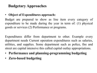Budgetary Approaches
• Object of Expenditures approach:
Budget are prepared to show as line item every category of
expenditure to be made during the year in term of: (1) physical
goods or services (2) Performance or programs.
Expenditures differ from department to other. Example every
department needs Current operation expenditures such as salaries,
utilities, and supplies. Some department such as police, fire and
street are capital intensive this called capital outlay appropriations.
• Performance and planning-programming budgeting
• Zero-based budgeting
 