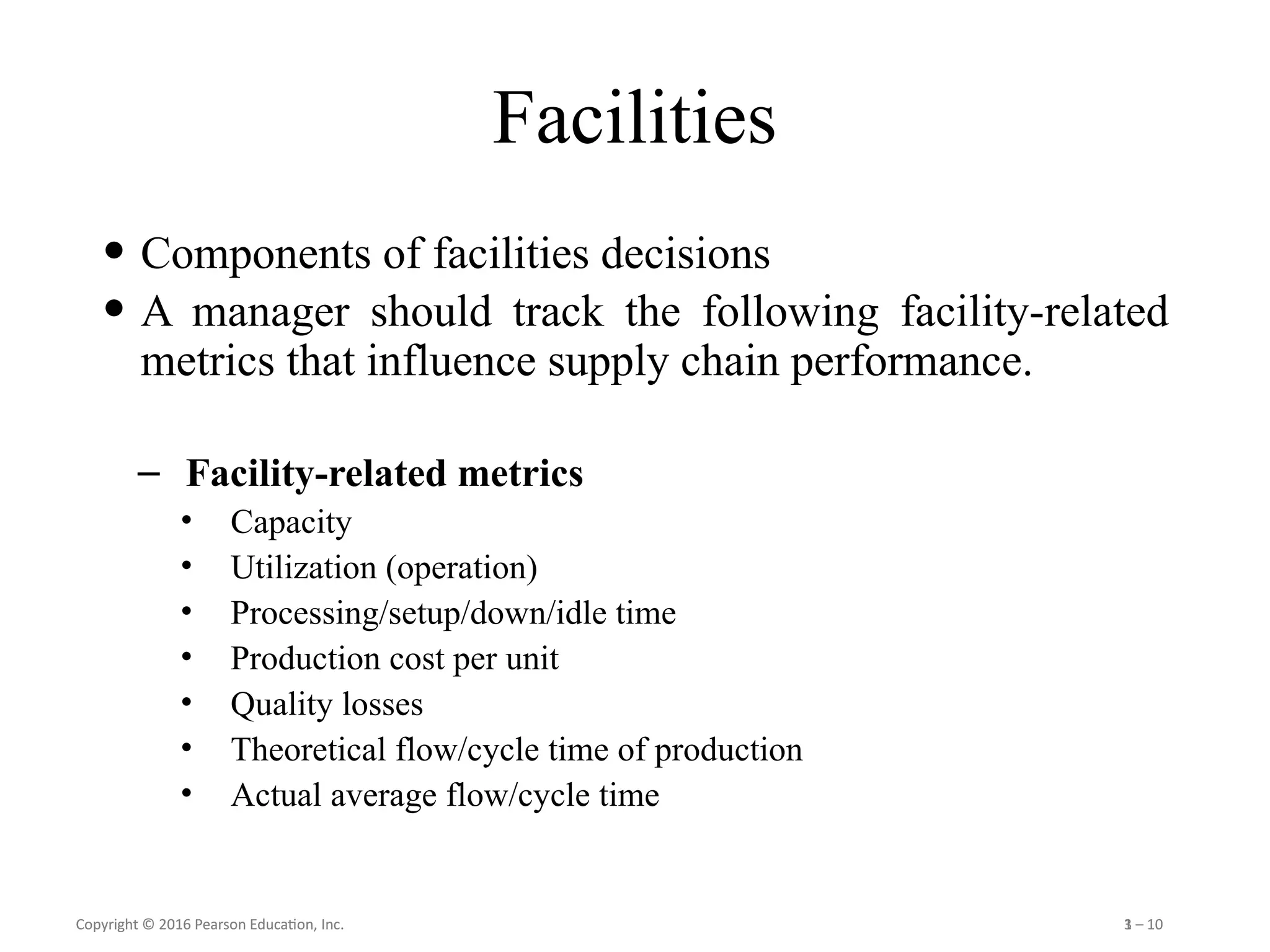Copyright © 2016 Pearson Education, Inc. 1 – 10
Copyright © 2016 Pearson Education, Inc. 3 – 10
• Components of facilities decisions
• A manager should track the following facility-related
metrics that influence supply chain performance.
– Facility-related metrics
• Capacity
• Utilization (operation)
• Processing/setup/down/idle time
• Production cost per unit
• Quality losses
• Theoretical flow/cycle time of production
• Actual average flow/cycle time
Facilities
 