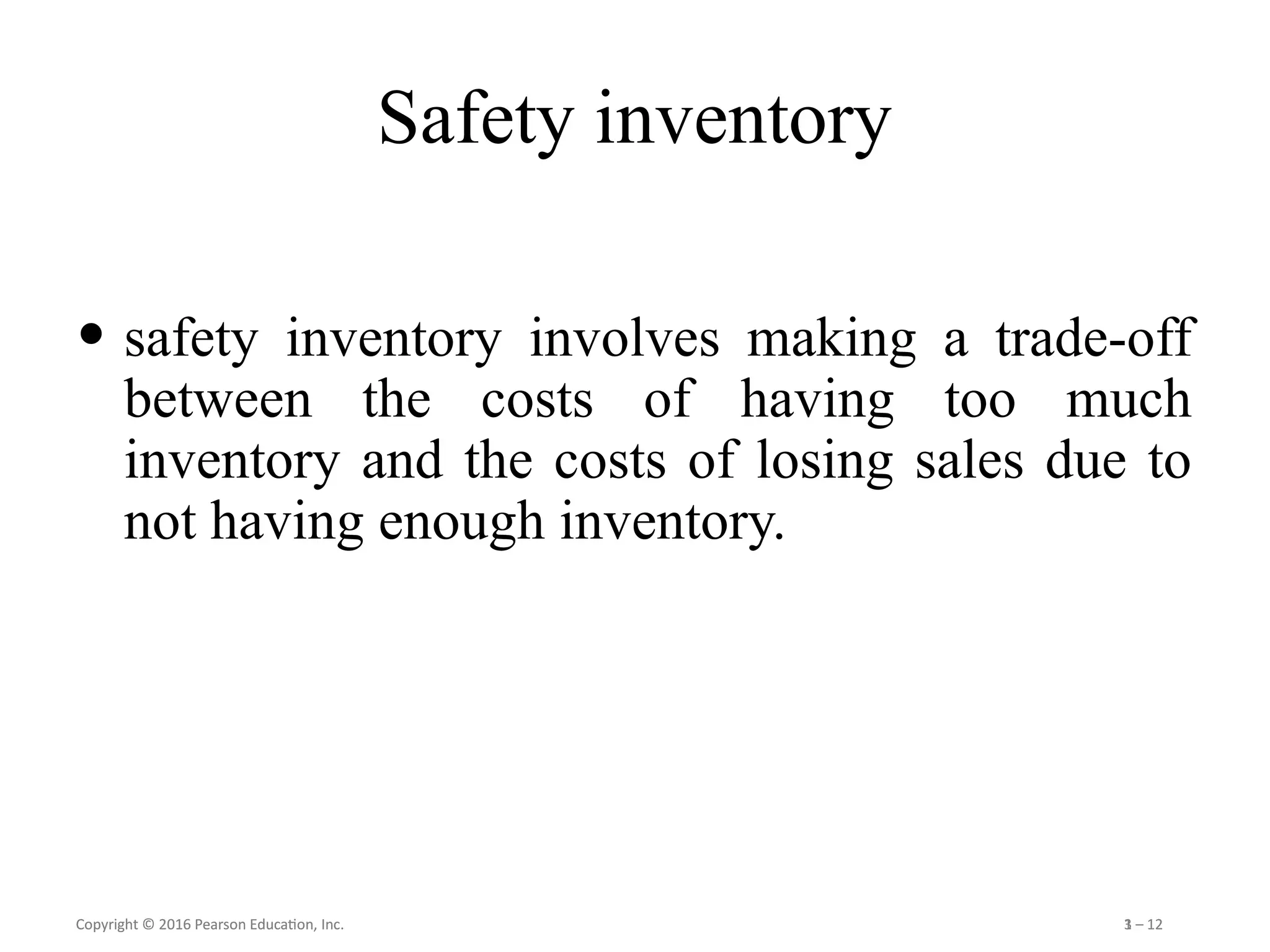 Copyright © 2016 Pearson Education, Inc. 1 – 12
Copyright © 2016 Pearson Education, Inc. 3 – 12
Safety inventory
• safety inventory involves making a trade-off
between the costs of having too much
inventory and the costs of losing sales due to
not having enough inventory.
 