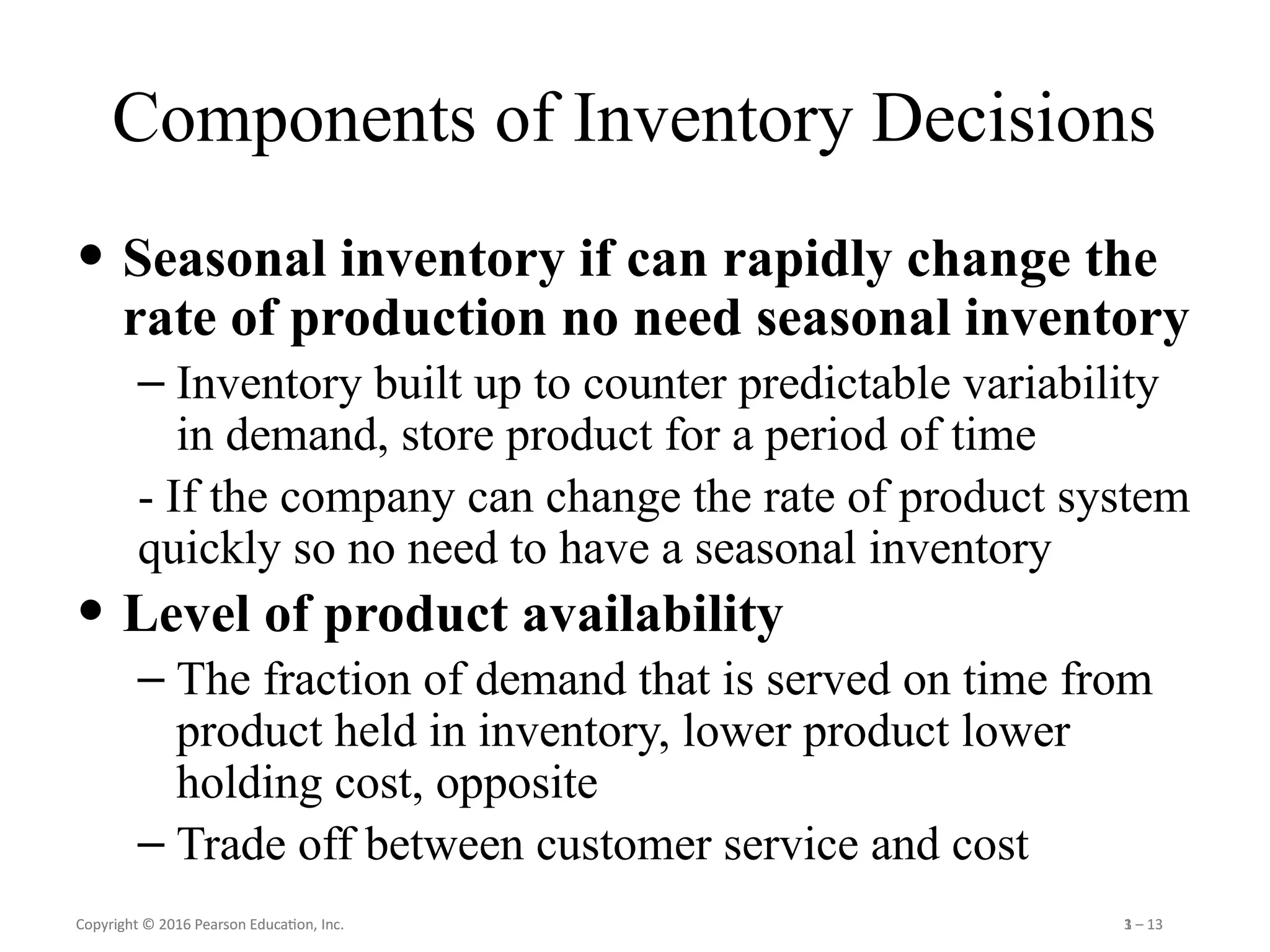 Copyright © 2016 Pearson Education, Inc. 1 – 13
Copyright © 2016 Pearson Education, Inc. 3 – 13
Components of Inventory Decisions
• Seasonal inventory if can rapidly change the
rate of production no need seasonal inventory
– Inventory built up to counter predictable variability
in demand, store product for a period of time
- If the company can change the rate of product system
quickly so no need to have a seasonal inventory
• Level of product availability
– The fraction of demand that is served on time from
product held in inventory, lower product lower
holding cost, opposite
– Trade off between customer service and cost
 