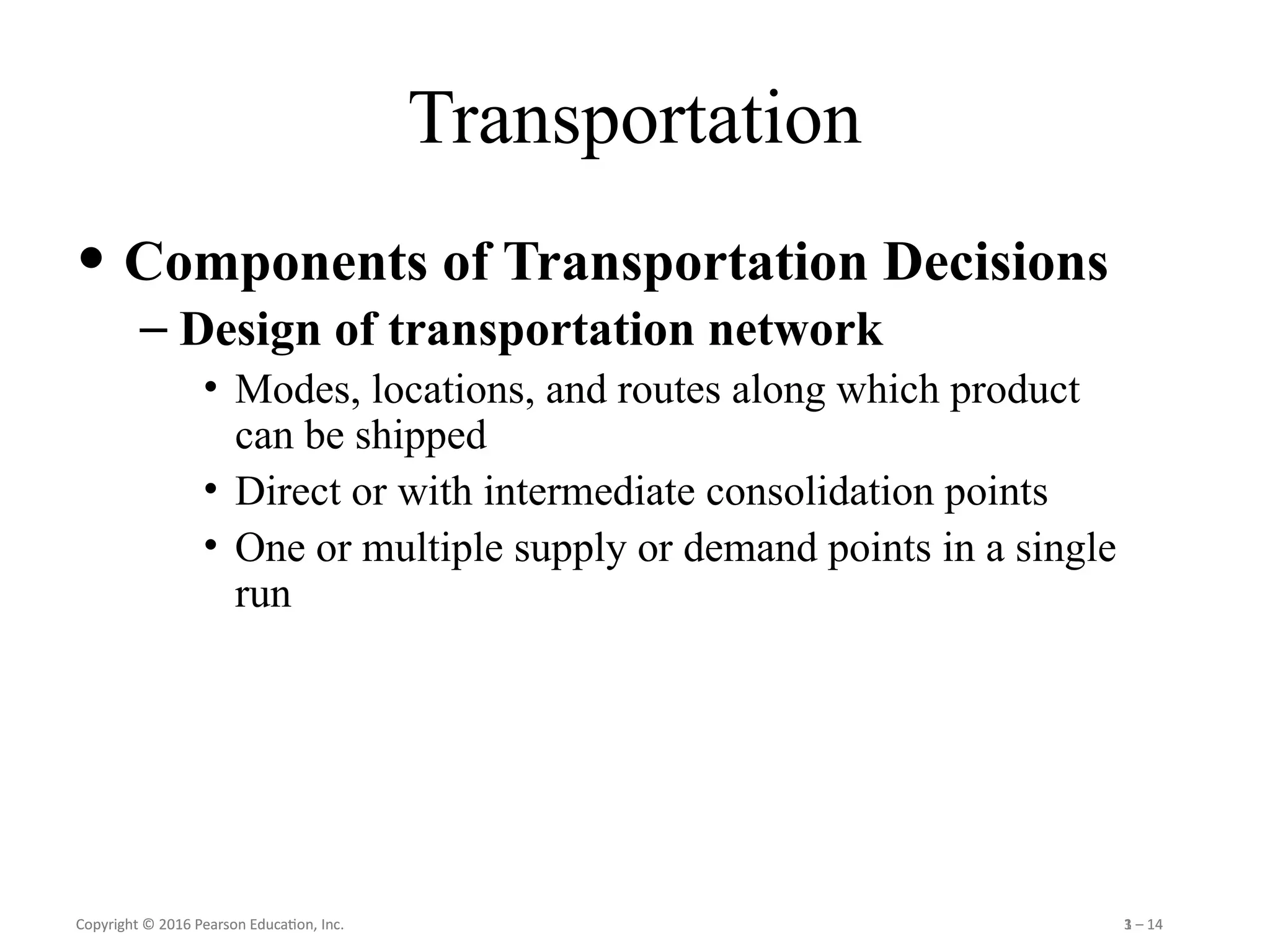 Copyright © 2016 Pearson Education, Inc. 1 – 14
Copyright © 2016 Pearson Education, Inc. 3 – 14
Transportation
• Components of Transportation Decisions
– Design of transportation network
• Modes, locations, and routes along which product
can be shipped
• Direct or with intermediate consolidation points
• One or multiple supply or demand points in a single
run
 