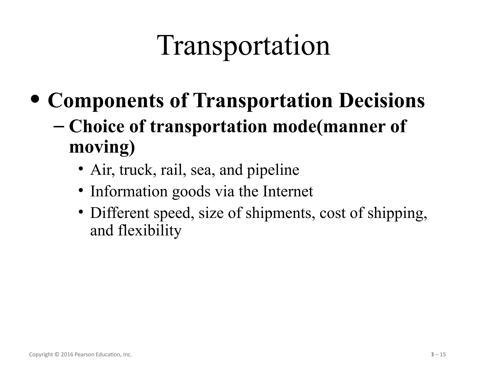 Copyright © 2016 Pearson Education, Inc. 1 – 15
Copyright © 2016 Pearson Education, Inc. 3 – 15
Transportation
• Components of Transportation Decisions
– Choice of transportation mode(manner of
moving)
• Air, truck, rail, sea, and pipeline
• Information goods via the Internet
• Different speed, size of shipments, cost of shipping,
and flexibility
 